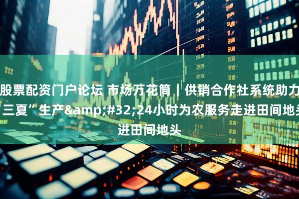 股票配资门户论坛 市场万花筒｜供销合作社系统助力“三夏”生产&#32;24小时为农服务走进田间地头