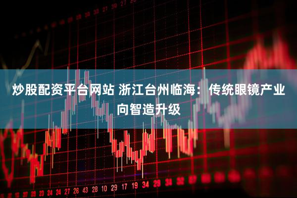 炒股配资平台网站 浙江台州临海：传统眼镜产业向智造升级