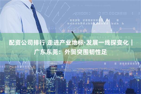 配资公司排行 走进产业地标·发展一线探变化｜广东东莞：外贸突围韧性足