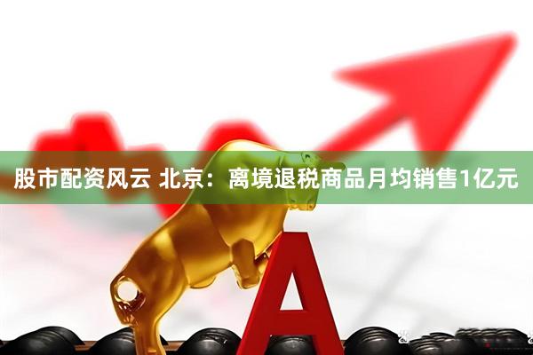 股市配资风云 北京：离境退税商品月均销售1亿元