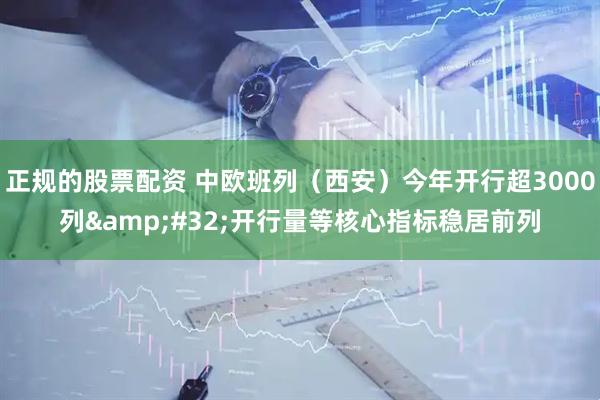 正规的股票配资 中欧班列（西安）今年开行超3000列&#32;开行量等核心指标稳居前列