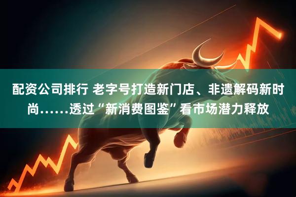 配资公司排行 老字号打造新门店、非遗解码新时尚……透过“新消费图鉴”看市场潜力释放