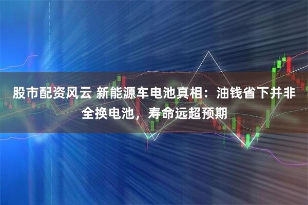 股市配资风云 新能源车电池真相：油钱省下并非全换电池，寿命远超预期