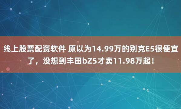 线上股票配资软件 原以为14.99万的别克E5很便宜了，没想到丰田bZ5才卖11.98万起！