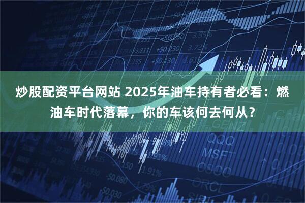 炒股配资平台网站 2025年油车持有者必看：燃油车时代落幕，你的车该何去何从？