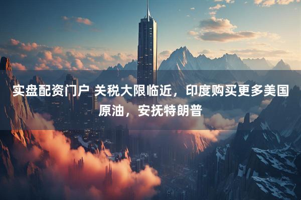 实盘配资门户 关税大限临近，印度购买更多美国原油，安抚特朗普
