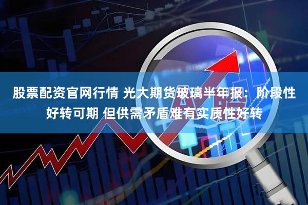 股票配资官网行情 光大期货玻璃半年报：阶段性好转可期 但供需矛盾难有实质性好转