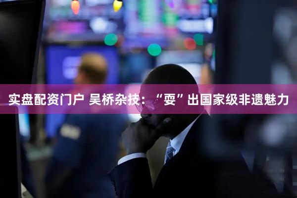 实盘配资门户 吴桥杂技：“耍”出国家级非遗魅力