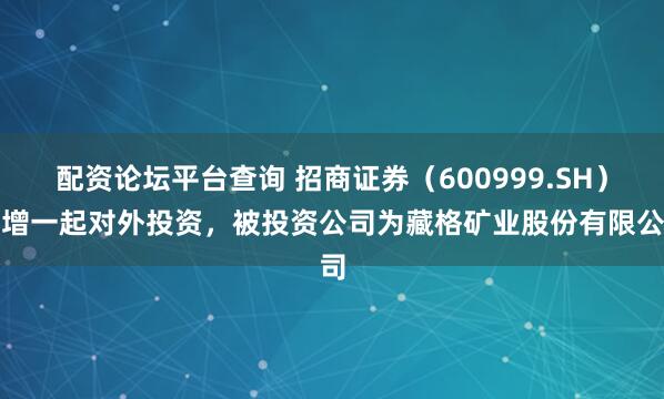 配资论坛平台查询 招商证券（600999.SH）新增一起对外投资，被投资公司为藏格矿业股份有限公司