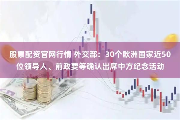 股票配资官网行情 外交部：30个欧洲国家近50位领导人、前政要等确认出席中方纪念活动